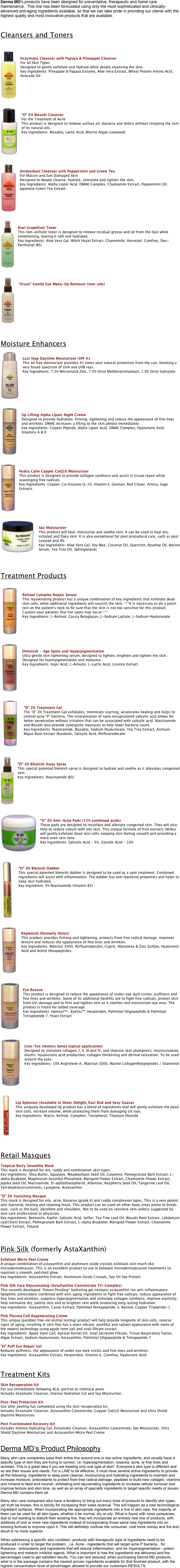 Derma MD's products have been designed for preventative, therapeutic and home care maintenance.  This line has been formulated using only the most sophisticated and clinically- advanced anti-aging ingredients available, so that we can take pride in providing our clients with the highest quality and most innovative products that are available.


Cleansers and Toners


￼

Enzymatic Cleanser with Papaya & Pineapple Cleanser For all Skin Types
Designed to gently exfoliate and hydrate while deeply cleansing the skin.
Key Ingredients: Pineapple & Papaya Enzyme, Aloe Vera Extract, Wheat Protein Amino Acid, Avocado Oil






￼
 
"D" Zit Wasabi Cleanser
For the Treatment of Acne
This product is designed to remove surface oil, bacteria and debris without stripping the skin of its natural oils.
Key Ingredients: Wasabia, Lactic Acid, Marine Algae (seaweed)






￼
 
Antioxidant Cleanser with Peppermint and Green Tea
For Mature and Sun Damaged Skin
Designed to deeply cleanse, hydrate, stimulate and tighten the skin.
Key Ingredients: Alpha Lipoic Acid, DMAE Complex, Chamomile Extract, Peppermint Oil, Japanese Green Tea Extract






￼
 
Kiwi Grapefruit Toner
This non-alcholic toner is designed to remove residual grease and oil from the face while conditioning, leaving it soft and hydrated.
Key Ingredients: Aloe Vera Gel, Witch Hazel Extract, Chamomile, Horsetail, Comfrey, Dex-Panthenol (B5)






￼
 
"Erase" Gentle Eye Make-Up Remover (non-oily)








Moisture Enhancers
￼
 
Last Step Daytime Moisturizer-SPF 41
This oil free moisturizer provides 41 times your natural protection from the sun, blocking a very broad spectrum of UVA and UVB rays.
Key Ingredients: 7.5% Micronized Zinc, 7.5% Octyl Methoxycinnamate, 2.0% Octyl Salicylate







￼
 
Up Lifting Alpha Lipoic Night Creme
Designed to provide hydration, firming, tightening and reduce the appearance of fine lines and wrinkles. DMAE increases a lifting to the skin almost immediately.
Key Ingredients: Copper Peptide, Alpha Lipoic Acid, DMAE Complex, Hyaluronic Acid, Vitamins A & K






￼
 
Hydra Calm Copper CoQ10 Moisturizer
This product is designed to provide collagen synthesis and assist in tissue repair while scavenging free radicals.
Key Ingredients: Copper, Co-Enzyme Q-10, Vitamin E, Gentian, Red Clover, Arnica, Sage Extracts






￼
 
Soy Moisturizer
This product will heal, moisturize and soothe skin. It can be used to heal dry, irritated and flaky skin. It is also exceptional for post procedural care, such as post Levulan and IPL.
Key Ingredients: Aloe Vera Gel, Soy Wax, Coconut Oil, Quercitin, Rosehip Oil, Bovine Serum, Tea Tree Oil, Sphingolipids



Treatment Products

￼
 
Retinol Complex Repair Serum
This rejuvenating product has a unique combination of key ingredients that exfoliate dead skin cells, while additional ingredients will nourish the skin. ***It is necessary to do a patch test on the patient's neck to be sure that the skin is not too sensitive for this product. Caution your patients that hot spots may occur.***
Key Ingredients: L-Retinol, Cassia Betaglycan, L-Sodium Lactate, L-Sodium Hyaluronate





￼
 
Diminish - Age Spots and Hyperpigmentation
Ultra gentle skin lightening serum, designed to lighten, brighten and tighten the skin. Designed for hyperpigmentation and melasma.
Key Ingredients: Kojic Acid, L-Arbutin, L-Lactic Acid, Licorice Extract







￼
 
"D" Zit Treatment Gel
The “D” Zit Treatment Gel exfoliates, minimizes scarring, accelerates healing and helps to control acne “P” bacteria. The incorporation of nano encapsulated salicylic acid allows for better penetration without irritation that can be associated with salicylic acid. Niacinamide and Wasabi also provide synergistic measures to help lower bacteria count.
Key Ingredients: Niacinamide, Wasabia, Sodium Hyaluronate, Tea Tree Extract, Arctium Majus Root Extract (Burdock), Salicylic Acid, Perfluorodecalin




￼
 
"D" Zit Blemish Away Spray
This special patented blemish spray is designed to hydrate and soothe as it alleviates congested skin.
Key Ingredients: Niacinamide (B3)







￼
 
"D" Zit Anti-Acne Pads (15% combined acids)
These pads are designed to resurface and alleviate congested skin. They will also help to reduce sebum with oily skin. This unique formula of fruit extracts (AHAs) will gently exfoliate dead skin cells, keeping skin feeling smooth and providing a more even skin tone.
Key Ingredients: Salicylic Acid - 5%, Glycolic Acid - 10%



￼
 
"D" Zit Blemish Dabber
This special patented blemish dabber is designed to be used as a spot treatment. Combined ingredients will assist with inflammation. The dabber has anti-bacterial properties and helps to keep skin hydrated.
Key Ingredient: 5% Niacinamide (Vitamin B3)








￼
 
Replenish (formerly Hylo2)
This product provides firming and tightening, protects from free radical damage, improves texture and reduces the appearance of fine lines and wrinkles.
Key Ingredients: Matrixyl 3000, Perfluorodecalin, Cupric, Mananese & Zinc Zulfate, Hyaluronic Acid and Acetyl Hexapeptides.






￼
 
Eye Rescue
This product is designed to reduce the appearance of under-eye dark circles, puffiness and fine lines and wrinkles. Some of its additional benefits are to fight free radicals, protect skin from UV-damage and to firm and tighten skin as it soothes and moisturizes eye area. The product is tinted for added coverage.
Key Ingredients: Haloxyl™-, Eyeliss™, Hesperiden, Palmitoyl Oligopeptide & Palmitoyl Tetrapeptide 7, Yeast Extract




￼
 
Line-Tox (mimics botox topical application)
Designed to stimulate collagen, I, II, III and IV, and improve skin plumpness, moisturization, elastin, hyualuronic acid production, collagen thickening and dermal relaxation. To be used around the eyes.
Key Ingredients: 10% Argirelene ®, Matrixyl 3000, Marine CollagenPolypeptides / Silanetriol






￼
 
Lip Xplosion (Available in Sheer Delight, Raci Red and Sexy Guava)
This uniquely developed lip product has a blend of ingredients that will gently exfoliate the dead skin cells, increase volume, while protecting them from damaging UV rays.
Key Ingredients: Niacin, Retinol, Camphor, Tocopherol, Titanium Dioxide





Retail Masques

Tropical Berry Smoothie Mask This mask is designed for dry, ruddy and combination skin types. Key Ingredients: Shea Butter, Squalane, Meadowfoam Seed Oil, Calamine, Pomegranate Bark Extract, L-alpha Bisabolol, Magnesium Ascorbyl Phosphate, Marigold Flower Extract, Chamomile Flower Extract, Jojoba Seed Oil, Niacinamide, D-alpha0tocopherol, Allantoin, Raspberry Seed Oil, Tangerine Leaf Oil, Tetrahydrocurcuminoids, Lycopene, Astaxanthin

"D" Zit Vanishing Masque This mask is designed for oily, acne, Rosacea (grade II) and ruddy complexion types. This is a very potent anti-bacterial, healing and cleaning mask. This product can be used on other body areas prone to break-outs, such as the back, decollete and shoulders. Not to be used on sensitive skin unlless suggested by skin care professional or physician. Key Ingredients: Bentonite, Kaolin, Salicylic Acid, Sulfur, Tea Tree Leaf Oil, Wasabi Root Extract, Labdanum Leaf/Stem Extract, Pomegranate Bark Extract, L-alpha Bisabolol, Marigold Flower Extract, Chamomile Flower Extract, Totarol


Pink Silk (formerly AstaXanthin)

Exfoliant Micro Peel Crème A unique combination of astaxanthin and aluminum oxide crystals exfoliate skin much like microdermabrasion. This is an excellent product to use in between microdermabrasion treatments to maintain a smooth, polished glow. Key Ingredients: Astaxanthin Extract, Aluminum Oxide Crystals, Soy Oil Soy Protein

Pink Silk Face Rejuvenating (AstaXanthin Concentrate Tri-Complex) This recently developed *Patent Pending* hydrating gel contains astaxanthin (an anti-inflammatory lipophilic antioxidant) combined with anti-aging ingredients to fight free radicals, reduce appearance of fine lines and wrinkles, suppress hyperpigmentation and stimulate collagen synthesis, improve elasticity, help normalize dry, patchy skin and to brighten skin while producing long lasting hydration. Key Ingredients: Astaxanthin, Caviar Extract, Palmitoyl Pentapeptide-3, Retinol, Copper Tripeptide-1

Pink Plasma Cell Regenerating Creme This unique (paraben free-no animal testing) product will help provide longevity of skin cells, reverse signs of aging, resulting in skin that has a more vibrant, youthful and radiant appearance with some of the newest technology using apple stem cell and snail filtrate extract. Key Ingredients: Apple Stem Cell, Apricot Kernel Oil, Snail Secretion Filtrate, Tissue Respiratory Factor, Algae Extract, Sodium Hyaluronate, Astaxanthin, Palmitoyl Oligopeptide & Tetrapeptide 7

"D" Puff Eye Repair Gel Reduces puffiness, the appearance of under eye dark circles and fine lines and wrinkles. Key Ingredients: Astaxanthin Extract, Hesperiden, Vitamin K, Comfrey, Hyaluronic Acid



Treatment Kits

Skin Recuperation Kit For use immediately following ALA, portrait or chemical peels Includes Enzymatic Cleanser, Intense Hydration Gel and Soy Moisturizer.

Post-Peel Protection Kit Use after peeling has completed using the skin recuperation kit. Includes Enzymatic Cleanser, Astaxanthin Concentrate, Copper CoQ10 Moisturizer and Ultra Shield Daytime Moisturizer.

Post Fractionated Recovery Kit Includes Intense Hydrating Gel, Enzymatic Cleanser, Astaxanthin Concentrate, Soy Moisturizer, Ultra Shield Daytime Moisturizer and Astaxanthin Micro Peel Creme


Derma MD’s Product Philosophy

Many skin care companies base their entire line around one or two active ingredients, and usually have a specific type of skin they are trying to correct. i.e; hyperpigmentation, rosacea, acne, or fine lines and wrinkles. This is a great idea if you are treating only one type of skin!  Everyone’s skin type is different and so are their issues and needs. For a LINE to be effective, it must have several active ingredients to provide all the following: ingredients to deep pore cleanse, moisturizing and hydrating ingredients to maintain and increase moisture, antioxidants to protect from free radical damage, peptides to build new collagen, vitamins and mineral to feed and nourish, exfoliating and rejuvenating ingredients to increase cellular turnover and improve texture and skin tone, as well as an array of specialty ingredients to target specific needs or issues. Derma MD contains them all.

Many skin care companies also have a tendency to bring out many lines of products to identify skin types, yet truth be known, this is strictly for increasing their sales revenue. This will happen as a new technological ingredient surfaces. When incorporating the appropriate ingredients into a line of skin care, the majority of them can be used for all skin types, whether it be normal, dry or oily. What is found with most companies, due to not wanting to disturb their existing line, they will incorporate an entirely new line of products, with additives of one or more new ingredients instead of incorporating those same new ingredients into an existing formula to improve upon it. This will definitely confuse the consumer, cost more money and the end result is no more superior.

When addressing a specific skin condition, products with therapeutic type of ingredients need to be produced in order to target the problem…i.e. Acne - ingredients that will target acne P bacteria…for Rosacea - antioxidants and ingredients that will reduce inflammation, and for Hyperpigmentation - potent lightening and melanin inhibitor agents. What is important is how the ingredients are delivered and the percentages used to get satisfied results. You can rest assured, when purchasing Derma MD products, what is in the package contains the newest proven ingredients available for that finished product, with the highest concentration level of percentages allowed to provide our customers RESULTS.